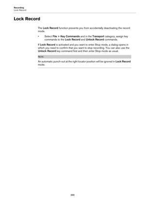 Page 233Recording
Lock Record
233
Lock Record
The Lock Record function prevents you from accidentally deactivating the record 
mode.
•Select File > Key Commands and in the Transport category, assign key 
commands to the Lock Record and Unlock Record commands.
If Lock Record is activated and you want to enter Stop mode, a dialog opens in 
which you need to confirm that you want to stop recording. You can also use the 
Unlock Record key command first and then enter Stop mode as usual.
NOTE
An automatic punch-out...