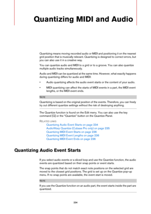 Page 234234
Quantizing MIDI and Audio
Quantizing means moving recorded audio or MIDI and positioning it on the nearest 
grid position that is musically relevant. Quantizing is designed to correct errors, but 
you can also use it in a creative way.
You can quantize audio and MIDI to a grid or to a groove. You can also quantize 
multiple audio tracks simultaneously.
Audio and MIDI can be quantized at the same time. However, what exactly happens 
during quantizing differs for audio and MIDI:
• Audio quantizing...
