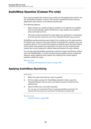 Page 235Quantizing MIDI and Audio
AudioWarp Quantize (Cubase Pro only)
235
AudioWarp Quantize (Cubase Pro only)
If you want to quantize the content of your audio event by applying time stretch, use 
the “AudioWarp Quantize” function. This function quantizes the audio event by 
aligning the warp markers to the defined quantize grid.
The following happens:
• Warp markers are created at hitpoint positions. If no hitpoints are available, 
they are automatically created. Furthermore, warp markers are created at...