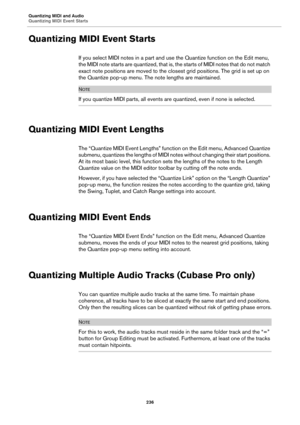 Page 236Quantizing MIDI and Audio
Quantizing MIDI Event Starts
236
Quantizing MIDI Event Starts
If you select MIDI notes in a part and use the Quantize function on the Edit menu, 
the MIDI note starts are quantized, that is, the starts of MIDI notes that do not match 
exact note positions are moved to the closest grid positions. The grid is set up on 
the Quantize pop-up menu. The note lengths are maintained.
NOTE
If you quantize MIDI parts, all events are quantized, even if none is selected.
Quantizing MIDI...