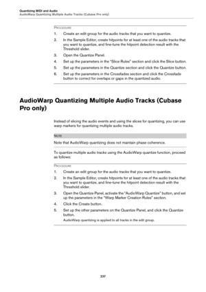 Page 237Quantizing MIDI and Audio
AudioWarp Quantizing Multiple Audio Tracks (Cubase Pro only)
237
PROCEDURE
1. Create an edit group for the audio tracks that you want to quantize.
2. In the Sample Editor, create hitpoints for at least one of the audio tracks that 
you want to quantize, and fine-tune the hitpoint detection result with the 
Threshold slider.
3. Open the Quantize Panel.
4. Set up the parameters in the “Slice Rules” section and click the Slice button.
5. Set up the parameters in the Quantize...
