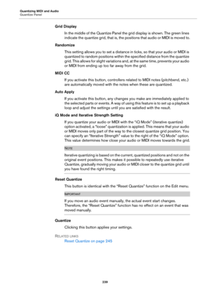 Page 239Quantizing MIDI and Audio
Quantize Panel
239
Grid Display
In the middle of the Quantize Panel the grid display is shown. The green lines 
indicate the quantize grid, that is, the positions that audio or MIDI is moved to.
Randomize
This setting allows you to set a distance in ticks, so that your audio or MIDI is 
quantized to random positions within the specified distance from the quantize 
grid. This allows for slight variations and, at the same time, prevents your audio 
or MIDI from ending up too far...