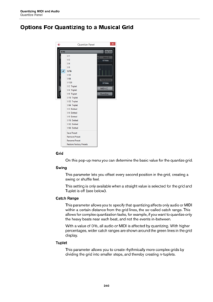 Page 240Quantizing MIDI and Audio
Quantize Panel
240
Options For Quantizing to a Musical Grid
Grid
On this pop-up menu you can determine the basic value for the quantize grid.
Swing
This parameter lets you offset every second position in the grid, creating a 
swing or shuffle feel.
This setting is only available when a straight value is selected for the grid and 
Tuplet is off (see below).
Catch Range
This parameter allows you to specify that quantizing affects only audio or MIDI 
within a certain distance from...