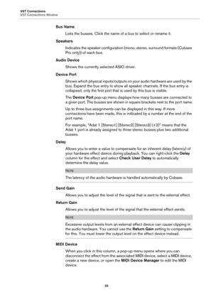 Page 25VST Connections
VST Connections Window
25
Bus Name
Lists the busses. Click the name of a bus to select or rename it.
Speakers
Indicates the speaker configuration (mono, stereo, surround formats (Cubase 
Pro only)) of each bus.
Audio Device
Shows the currently selected ASIO driver.
Device Port
Shows which physical inputs/outputs on your audio hardware are used by the 
bus. Expand the bus entry to show all speaker channels. If the bus entry is 
collapsed, only the first port that is used by this bus is...