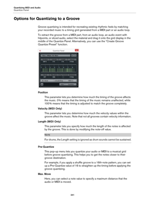 Page 241Quantizing MIDI and Audio
Quantize Panel
241
Options for Quantizing to a Groove
Groove quantizing is intended for recreating existing rhythmic feels by matching 
your recorded music to a timing grid generated from a MIDI part or an audio loop.
To extract the groove from a MIDI part, from an audio loop, an audio event with 
hitpoints, or sliced audio, select the material and drag it onto the grid display in the 
middle of the Quantize Panel. Alternatively, you can use the “Create Groove 
Quantize Preset”...