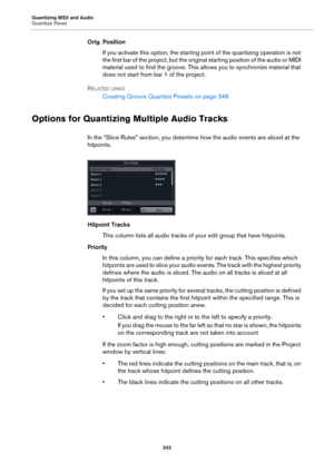 Page 242Quantizing MIDI and Audio
Quantize Panel
242
Orig. Position
If you activate this option, the starting point of the quantizing operation is not 
the first bar of the project, but the original starting position of the audio or MIDI 
material used to find the groove. This allows you to synchronize material that 
does not start from bar 1 of the project.
RELATED LINKS
Creating Groove Quantize Presets on page 246
Options for Quantizing Multiple Audio Tracks
In the “Slice Rules” section, you determine how the...