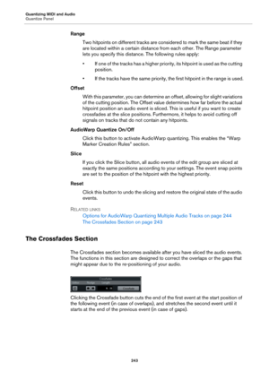 Page 243Quantizing MIDI and Audio
Quantize Panel
243
Range
Two hitpoints on different tracks are considered to mark the same beat if they 
are located within a certain distance from each other. The Range parameter 
lets you specify this distance. The following rules apply:
• If one of the tracks has a higher priority, its hitpoint is used as the cutting 
position.
• If the tracks have the same priority, the first hitpoint in the range is used.
Offset
With this parameter, you can determine an offset, allowing for...