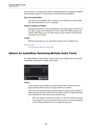 Page 244Quantizing MIDI and Audio
Quantize Panel
244
In some cases, you might want to achieve seamless transitions, applying crossfades 
after closing the gaps. For this purpose, use the following parameters:
Open Crossfade Editor
This opens the Crossfade editor, where you can specify curve kind, length, 
and other parameters for your crossfades.
Nudge Crossfade Left/Right
Clicking these buttons moves the fade area in the audio event to the left or to 
the right in steps of one millisecond. This is useful if the...