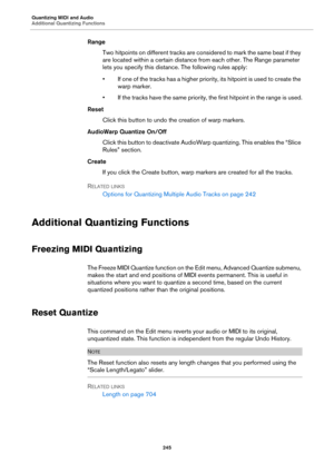 Page 245Quantizing MIDI and Audio
Additional Quantizing Functions
245
Range
Two hitpoints on different tracks are considered to mark the same beat if they 
are located within a certain distance from each other. The Range parameter 
lets you specify this distance. The following rules apply:
• If one of the tracks has a higher priority, its hitpoint is used to create the 
warp marker.
• If the tracks have the same priority, the first hitpoint in the range is used.
Reset
Click this button to undo the creation of...