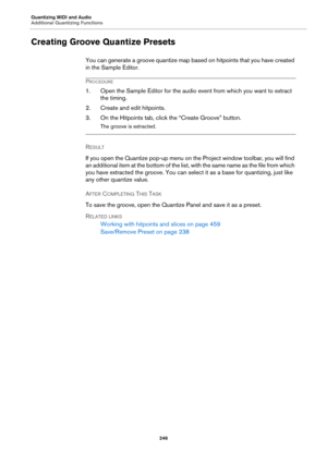 Page 246Quantizing MIDI and Audio
Additional Quantizing Functions
246
Creating Groove Quantize Presets
You can generate a groove quantize map based on hitpoints that you have created 
in the Sample Editor.
PROCEDURE
1. Open the Sample Editor for the audio event from which you want to extract 
the timing.
2. Create and edit hitpoints.
3. On the Hitpoints tab, click the “Create Groove” button.
The groove is extracted.
RESULT 
If you open the Quantize pop-up menu on the Project window toolbar, you will find 
an...
