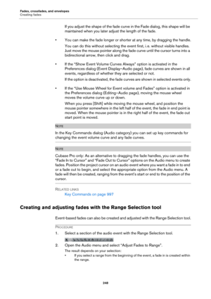 Page 248Fades, crossfades, and envelopes
Creating fades
248
If you adjust the shape of the fade curve in the Fade dialog, this shape will be 
maintained when you later adjust the length of the fade.
• You can make the fade longer or shorter at any time, by dragging the handle.
You can do this without selecting the event first, i. e. without visible handles. 
Just move the mouse pointer along the fade curve until the cursor turns into a 
bidirectional arrow, then click and drag.
• If the “Show Event Volume Curves...