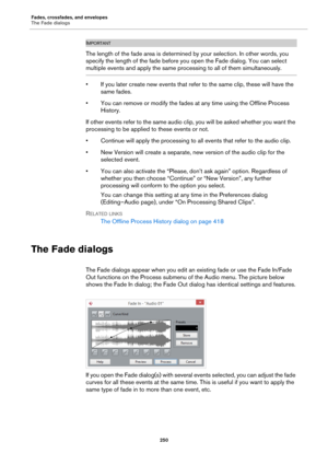 Page 250Fades, crossfades, and envelopes
The Fade dialogs
250
IMPORTANTIMPORTANTIMPORTANTIMPORTANT
The length of the fade area is determined by your selection. In other words, you 
specify the length of the fade before you open the Fade dialog. You can select 
multiple events and apply the same processing to all of them simultaneously.
• If you later create new events that refer to the same clip, these will have the 
same fades.
• You can remove or modify the fades at any time using the Offline Process...