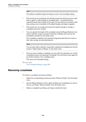 Page 253Fades, crossfades, and envelopes
Creating crossfades
253
NOTE
The default crossfade length and shape are set in the Crossfade dialog.
• If the events do not overlap but are directly consecutive (lined up end-to-start, 
with no gap) it is still possible to crossfade them – provided that their 
respective audio clips overlap! In this case, the two events are resized so that 
they overlap, and a crossfade of the default length and shape is applied.
• If the events do not overlap and cannot be resized enough...