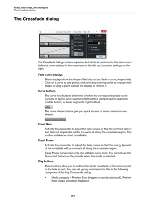 Page 254Fades, crossfades, and envelopes
The Crossfade dialog
254
The Crossfade dialog
The Crossfade dialog contains separate, but identical, sections for the fade-in and 
fade-out curve settings in the crossfade on the left, and common settings on the 
right:
Fade curve displays
These displays show the shape of the fade out and fade in curve, respectively. 
Click on a curve to add points, click and drag existing points to change their 
shape, or drag a point outside the display to remove it.
Curve buttons
The...