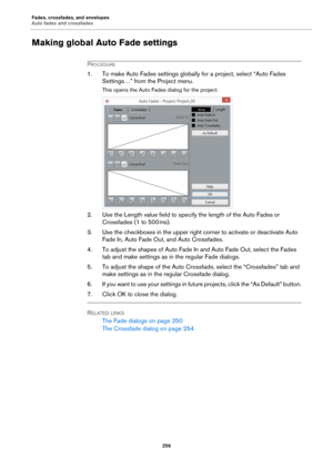 Page 256Fades, crossfades, and envelopes
Auto fades and crossfades
256
Making global Auto Fade settings
PROCEDURE
1. To make Auto Fades settings globally for a project, select “Auto Fades 
Settings…” from the Project menu.
This opens the Auto Fades dialog for the project.
2. Use the Length value field to specify the length of the Auto Fades or 
Crossfades (1 to 500
 ms).
3. Use the checkboxes in the upper right corner to activate or deactivate Auto 
Fade In, Auto Fade Out, and Auto Crossfades.
4. To adjust the...