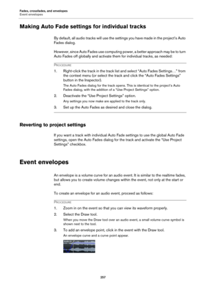 Page 257Fades, crossfades, and envelopes
Event envelopes
257
Making Auto Fade settings for individual tracks
By default, all audio tracks will use the settings you have made in the project’s Auto 
Fades dialog.
However, since Auto Fades use computing power, a better approach may be to turn 
Auto Fades off globally and activate them for individual tracks, as needed:
PROCEDURE
1. Right-click the track in the track list and select “Auto Fades Settings…” from 
the context menu (or select the track and click the...