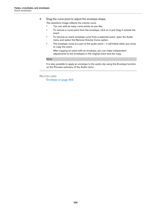 Page 258Fades, crossfades, and envelopes
Event envelopes
258
4. Drag the curve point to adjust the envelope shape.
The waveform image reflects the volume curve.
• You can add as many curve points as you like.
• To remove a curve point from the envelope, click on it and drag it outside the 
event.
• To remove an event envelope curve from a selected event, open the Audio 
menu and select the Remove Volume Curve option.
• The envelope curve is a part of the audio event – it will follow when you move 
or copy the...