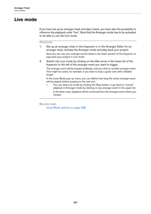 Page 267Arranger Track
Live mode
267
Live mode
If you have set up an arranger track and play it back, you have also the possibility to 
influence the playback order “live”. Note that the Arranger mode has to be activated 
to be able to use the Live mode.
PROCEDURE
1. Set up an arranger chain in the Inspector or in the Arranger Editor for an 
arranger track, activate the Arranger mode and play back your project.
Now you can use your arranger events listed in the lower section of the Inspector to 
play back your...