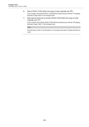 Page 270Arranger Track
Arranging your music to video
270
6. Start at 00:01:10:00 (within the range of what originally was “B”).
In your project, the position 00:01:10:00 will be located and you will hear “A” playing, 
because it plays twice in the arranger track.
7. Start external timecode at position 00:02:10:00 (within the range of what 
originally was “C”).
In your project, the position 00:02:10:00 will be located and you will hear “B” playing, 
because it plays “later” in the arranger track.
NOTE
If the...