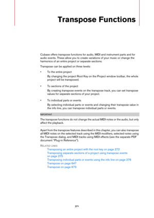 Page 271271
Transpose Functions
Cubase offers transpose functions for audio, MIDI and instrument parts and for 
audio events. These allow you to create variations of your music or change the 
harmonics of an entire project or separate sections.
Transpose can be applied on three levels:
• To the entire project
By changing the project Root Key on the Project window toolbar, the whole 
project will be transposed.
• To sections of the project
By creating transpose events on the transpose track, you can set transpose...