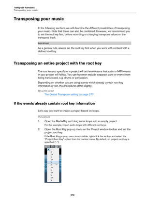 Page 272Transpose Functions
Transposing your music
272
Transposing your music
In the following sections we will describe the different possibilities of transposing 
your music. Note that these can also be combined. However, we recommend you 
to set the root key first, before recording or changing transpose values on the 
transpose track.
IMPORTANTIMPORTANTIMPORTANTIMPORTANT
As a general rule, always set the root key first when you work with content with a 
defined root key.
Transposing an entire project with the...