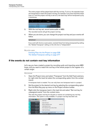 Page 273Transpose Functions
Transposing your music
273
The entire project will be played back with this root key. To do so, the separate loops 
are transposed to match the project root key. For example, if you have imported a bass 
loop in C and the project root key is set to E, the bass loop will be transposed up by 
4 semitones.
3. With the root key set, record some audio or MIDI.
The recorded events will get the project root key.
4. When you are done, you can change the project root key and your events will...