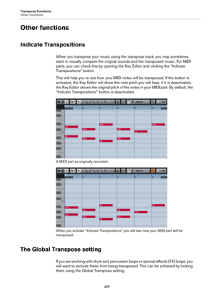 Page 277Transpose Functions
Other functions
277
Other functions
Indicate Transpositions
When you transpose your music using the transpose track, you may sometimes 
want to visually compare the original sounds and the transposed music. For MIDI 
parts, you can check this by opening the Key Editor and clicking the “Indicate 
Transpositions” button.
This will help you to see how your MIDI notes will be transposed. If the button is 
activated, the Key Editor will show the note pitch you will hear, if it is...