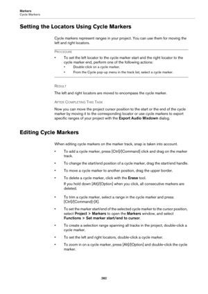 Page 282Markers
Cycle Markers
282
Setting the Locators Using Cycle Markers
Cycle markers represent ranges in your project. You can use them for moving the 
left and right locators.
PROCEDURE
• To set the left locator to the cycle marker start and the right locator to the 
cycle marker end, perform one of the following actions:
• Double-click on a cycle marker.
• From the Cycle pop-up menu in the track list, select a cycle marker.
RESULT 
The left and right locators are moved to encompass the cycle marker.
AFTER...