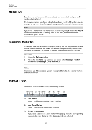 Page 287Markers
Marker Track
287
Marker IDs
Each time you add a marker, it is automatically and sequentially assigned an ID 
number, starting from 1.
IDs for cycle markers are shown in brackets and start from [1]. ID numbers can be 
changed at any time – this allows you to assign specific markers to key commands.
NOTE
I f  y o u  m o v e  a m a r k e r  fr o m  o n e  m ar k e r  t r ac k  to  a n o t h e r  b y  d r ag  &  d r o p  i n  th e  Project 
window and the marker ID is already used on this track, the...