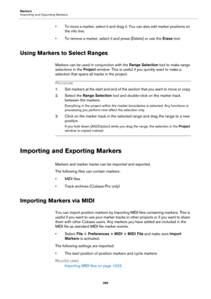Page 289Markers
Importing and Exporting Markers
289
• To move a marker, select it and drag it. You can also edit marker positions on 
the info line.
• To remove a marker, select it and press [Delete] or use the Erase tool.
Using Markers to Select Ranges
Markers can be used in conjunction with the Range Selection tool to make range 
selections in the Project window. This is useful if you quickly want to make a 
selection that spans all tracks in the project.
PROCEDURE
1. Set markers at the start and end of the...
