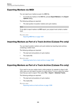 Page 290Markers
Importing and Exporting Markers
290
Exporting Markers via MIDI
You can export your markers as part of a MIDI file.
• To include any markers in the MIDI file, activate Export Markers in the Export 
Options dialog.
The following settings are exported:
• The start position of position markers and cycle markers.
NOTE
To be able to export markers via MIDI export, your project must contain a marker 
track.
RELATED LINKS
Exporting MIDI files on page 1021
Importing Markers as Part of a Track Archive...