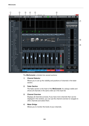 Page 292MixConsole
292
The MixConsole is divided into several sections:
1)Channel Selector
Allows you to set up the visibility and positions of channels in the fader 
section.
2)Fader Section
The fader section is the heart of the MixConsole. It is always visible and 
shows all channels in the same order as in the track list.
3)Channel Overview
Displays all channels as boxes. If you have more channels than can be 
displayed in the window, you can use the channel overview to navigate to 
other channels and select...