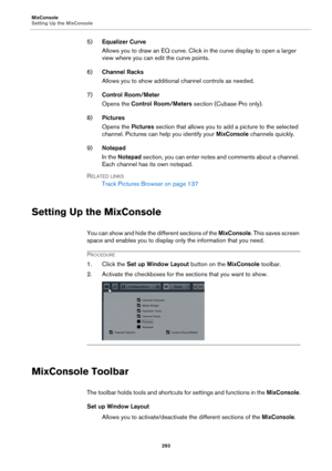 Page 293MixConsole
Setting Up the MixConsole
293
5)Equalizer Curve
Allows you to draw an EQ curve. Click in the curve display to open a larger 
view where you can edit the curve points.
6)Channel Racks
Allows you to show additional channel controls as needed.
7)Control Room/Meter
Opens the Control Room/Meters section (Cubase Pro only).
8)Pictures
Opens the Pictures section that allows you to add a picture to the selected 
channel. Pictures can help you identify your MixConsole channels quickly.
9)Notepad
In the...