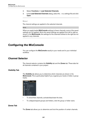 Page 297MixConsole
Configuring the MixConsole
297
2. Select Functions > Load Selected Channels.
3. In the Load Selected Channels dialog, select the .vmx settings file and click 
Open.
RESULT 
The channel settings are applied to the selected channels.
NOTE
When you apply loaded MixConsole settings to fewer channels, some of the saved 
settings are not applied. Since the saved settings are applied from left to right as 
shown in the MixConsole, the settings for the channels furthest to the right are not 
applied...