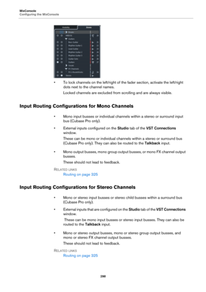 Page 298MixConsole
Configuring the MixConsole
298
• To lock channels on the left/right of the fader section, activate the left/right 
dots next to the channel names.
Locked channels are excluded from scrolling and are always visible.
Input Routing Configurations for Mono Channels
• Mono input busses or individual channels within a stereo or surround input 
bus (Cubase Pro only).
• External inputs configured on the Studio tab of the VST Connections 
window. 
These can be mono or individual channels within a...