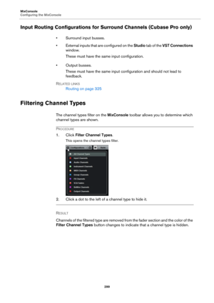 Page 299MixConsole
Configuring the MixConsole
299
Input Routing Configurations for Surround Channels (Cubase Pro only)
• Surround input busses.
• External inputs that are configured on the Studio tab of the VST Connections 
window.
These must have the same input configuration.
• Output busses.
These must have the same input configuration and should not lead to 
feedback.
RELATED LINKS
Routing on page 325
Filtering Channel Types
The channel types filter on the MixConsole toolbar allows you to determine which...