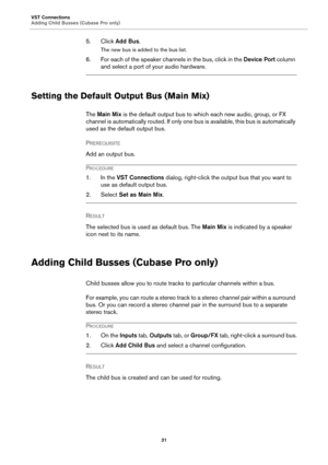 Page 31VST Connections
Adding Child Busses (Cubase Pro only)
31
5. Click Add Bus.
The new bus is added to the bus list.
6. For each of the speaker channels in the bus, click in the Device Port column 
and select a port of your audio hardware.
Setting the Default Output Bus (Main Mix)
The Main Mix is the default output bus to which each new audio, group, or FX 
channel is automatically routed. If only one bus is available, this bus is automatically 
used as the default output bus.
PREREQUISITE 
Add an output...