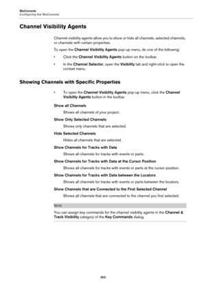 Page 303MixConsole
Configuring the MixConsole
303
Channel Visibility Agents
Channel visibility agents allow you to show or hide all channels, selected channels, 
or channels with certain properties.
To open the Channel Visibility Agents pop-up menu, do one of the following:
• Click the Channel Visibility Agents button on the toolbar.
• In the Channel Selector, open the Visibility tab and right-click to open the 
context menu.
Showing Channels with Specific Properties
• To open the Channel Visibility Agents...