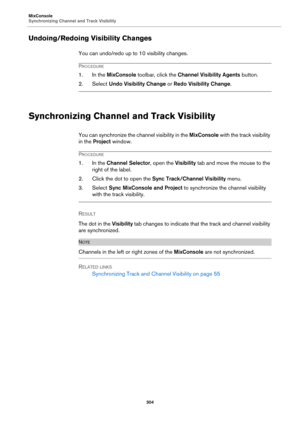 Page 304MixConsole
Synchronizing Channel and Track Visibility
304
Undoing/Redoing Visibility Changes
You can undo/redo up to 10 visibility changes.
PROCEDURE
1. In the MixConsole toolbar, click the Channel Visibility Agents button.
2. Select Undo Visibility Change or Redo Visibility Change.
Synchronizing Channel and Track Visibility
You can synchronize the channel visibility in the MixConsole with the track visibility 
in the Project window.
PROCEDURE
1. In the Channel Selector, open the Visibility tab and move...