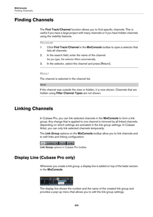 Page 305MixConsole
Finding Channels
305
Finding Channels
The Find Track/Channel function allows you to find specific channels. This is 
useful if you have a large project with many channels or if you have hidden channels 
using the visibility features.
PROCEDURE
1. Click Find Track/Channel in the MixConsole toolbar to open a selector that 
lists all channels.
2. In the search field, enter the name of the channel.
As you type, the selector filters automatically.
3. In the selector, select the channel and press...