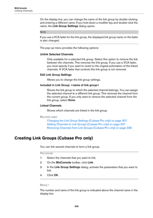 Page 306MixConsole
Linking Channels
306
On the display line, you can change the name of the link group by double-clicking 
and entering a different name. If you hold down a modifier key and double-click the 
name, the Link Group Settings dialog opens.
NOTE
If you use a VCA fader for the link group, the displayed link group name on the fader 
is also changed.
The pop-up menu provides the following options:
Unlink Selected Channels
Only available for a selected link group. Select this option to remove the link...