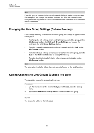 Page 307MixConsole
Linking Channels
307
NOTE
If you link groups, insert and channel strip module linking is applied at the slot level. 
For example, if you change the settings for insert slot 3 on one channel, these 
changes are also applied to slot 3 on the other channels. Insert effects in other slots 
remain unaffected.
Changing the Link Group Settings (Cubase Pro only)
If you change a setting for a channel of the link group, the change is applied to the 
whole group.
• To change the link settings for an...