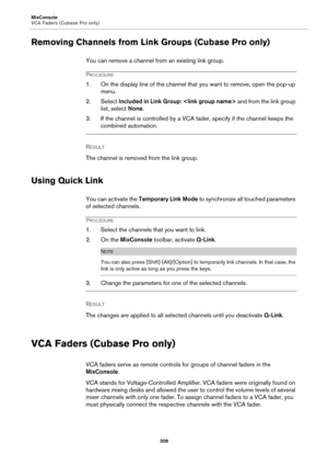 Page 308MixConsole
VCA Faders (Cubase Pro only)
308
Removing Channels from Link Groups (Cubase Pro only)
You can remove a channel from an existing link group.
PROCEDURE
1. On the display line of the channel that you want to remove, open the pop-up 
menu.
2. Select Included in Link Group:  and from the link group 
list, select None.
3. If the channel is controlled by a VCA fader, specify if the channel keeps the 
combined automation.
RESULT 
The channel is removed from the link group.
Using Quick Link
You can...