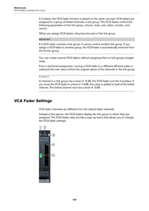 Page 309MixConsole
VCA Faders (Cubase Pro only)
309
In Cubase, the VCA fader function is based on the same concept. VCA faders are 
assigned to a group of linked channels, a link group. The VCA faders control the 
following parameters of the link group: volume, mute, solo, listen, monitor, and 
record.
When you assign VCA faders, they become part of the link group.
IMPORTANTIMPORTANTIMPORTANTIMPORTANT
If a VCA fader controls a link group, it cannot control another link group. If you 
assign a VCA fader to...