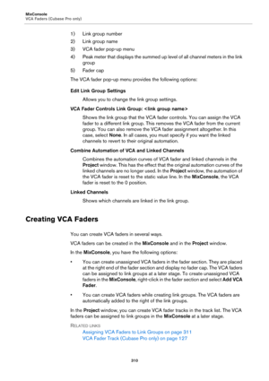 Page 310MixConsole
VCA Faders (Cubase Pro only)
310
1) Link group number
2) Link group name
3) VCA fader pop-up menu
4) Peak meter that displays the summed up level of all channel meters in the link 
group
5) Fader cap
The VCA fader pop-up menu provides the following options:
Edit Link Group Settings
Allows you to change the link group settings.
VCA Fader Controls Link Group: 
Shows the link group that the VCA fader controls. You can assign the VCA 
fader to a different link group. This removes the VCA fader...