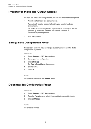 Page 32VST Connections
Presets for Input and Output Busses32
Presets for Input and Output Busses
For input and output bus configurations, you can use different kinds of presets.
• A number of standard bus configurations.
• Automatically created presets tailored to your specific hardware c
 onfiguration.
On startup, Cubase analyzes the ph ysical inputs 
 and outputs that are 
provided by your audio hardware and creates a number of 
hardware-dependent presets.
• Your own presets.
Saving a Bus Configuration...