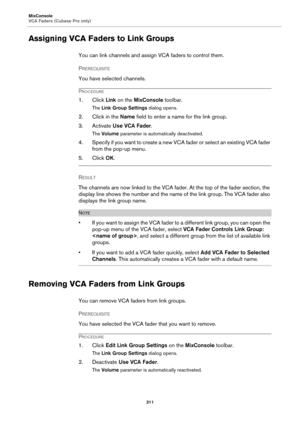 Page 311MixConsole
VCA Faders (Cubase Pro only)
311
Assigning VCA Faders to Link Groups
You can link channels and assign VCA faders to control them.
PREREQUISITE 
You have selected channels.
PROCEDURE
1. Click Link on the MixConsole toolbar.
The Link Group Settings dialog opens.
2. Click in the Name field to enter a name for the link group.
3. Activate Use VCA Fader.
The Volume parameter is automatically deactivated.
4. Specify if you want to create a new VCA fader or select an existing VCA fader 
from the...
