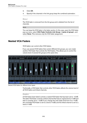 Page 312MixConsole
VCA Faders (Cubase Pro only)
312
3. Click OK.
4. Specify if the channels in the link group keep the combined automation.
RESULT 
The VCA fader is removed from the link group and is deleted from the list of 
channels.
NOTE
You can keep the VCA fader in the fader section. In this case, open the VCA fader 
pop-up menu, select VCA Fader Controls Link Group: , and 
select None. This removes only the VCA fader assignment.
Nested VCA Faders
VCA faders can control other VCA faders.
If you use several...