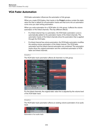 Page 313MixConsole
VCA Faders (Cubase Pro only)
313
VCA Fader Automation
VCA fader automation influences the automation of link groups.
When you create VCA faders, their tracks in the Project window contain the static 
value line that is default for all automation tracks and that turns into an automation 
curve once you start writing automation.
When you write automation for a VCA fader of a link group, it affects the volume 
automation of the linked channels. This has different effects:
• If a linked channel...