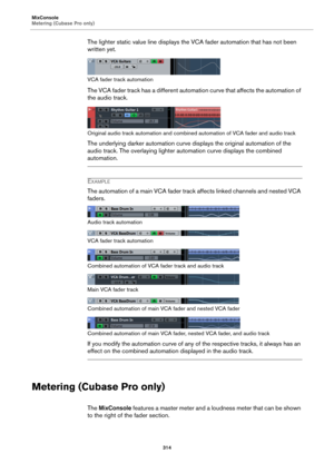 Page 314MixConsole
Metering (Cubase Pro only)
314
The lighter static value line displays the VCA fader automation that has not been 
written yet.
VCA fader track automation
The VCA fader track has a different automation curve that affects the automation of 
the audio track.
Original audio track automation and combined automation of VCA fader and audio track
The underlying darker automation curve displays the original automation of the 
audio track. The overlaying lighter automation curve displays the combined...